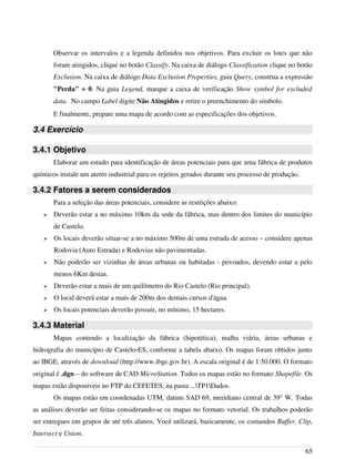 Observar os intervalos e a legenda definidos nos objetivos. Para excluir os lotes que não
foram atingidos, clique no botão Classify. Na caixa de diálogo Classification clique no botão
Exclusion. Na caixa de diálogo Data Exclusion Properties, guia Query, construa a expressão
"Perda" = 0. Na guia Legend, marque a caixa de verificação Show symbol for excluded
data. No campo Label digite Não Atingidos e retire o preenchimento do símbolo.
E finalmente, prepare uma mapa de acordo com as especificações dos objetivos.
3.4 Exercício
3.4.1 Objetivo
Elaborar um estudo para identificação de áreas potenciais para que uma fábrica de produtos
químicos instale um aterro industrial para os rejeitos gerados durante seu processo de produção.
3.4.2 Fatores a serem considerados
Para a seleção das áreas potenciais, considere as restrições abaixo:
➢ Deverão estar a no máximo 10km da sede da fábrica, mas dentro dos limites do município
de Castelo.
➢ Os locais deverão situar-se a no máximo 500m de uma estrada de acesso – considere apenas
Rodovia (Auto Estrada) e Rodovias não pavimentadas.
➢ Não poderão ser vizinhas de áreas urbanas ou habitadas - povoados, devendo estar a pelo
menos 6Km destas.
➢ Deverão estar a mais de um quilômetro do Rio Castelo (Rio principal).
➢ O local deverá estar a mais de 200m dos demais cursos d'água.
➢ Os locais potenciais deverão possuir, no mínimo, 15 hectares.
3.4.3 Material
Mapas contendo a localização da fábrica (hipotética), malha viária, áreas urbanas e
hidrografia do município de Castelo-ES, conforme a tabela abaixo. Os mapas foram obtidos junto
ao IBGE, através de download (http://www.ibge.gov.br). A escala original é de 1:50.000. O formato
original é .dgn – do software de CAD MicroStation. Todos os mapas estão no formato Shapefile. Os
mapas estão disponíveis no FTP do CEFETES, na pasta ...TP1Dados.
Os mapas estão em coordenadas UTM, datum SAD 69, meridiano central de 39° W. Todas
as análises deverão ser feitas considerando-se os mapas no formato vetorial. Os trabalhos poderão
ser entregues em grupos de até três alunos. Você utilizará, basicamente, os comandos Buffer, Clip,
Intersect e Union.
65
 