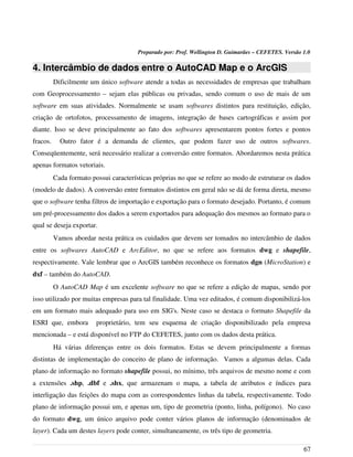Preparado por: Prof. Wellington D. Guimarães – CEFETES. Versão 1.0
4. Intercâmbio de dados entre o AutoCAD Map e o ArcGIS
Dificilmente um único software atende a todas as necessidades de empresas que trabalham
com Geoprocessamento – sejam elas públicas ou privadas, sendo comum o uso de mais de um
software em suas atividades. Normalmente se usam softwares distintos para restituição, edição,
criação de ortofotos, processamento de imagens, integração de bases cartográficas e assim por
diante. Isso se deve principalmente ao fato dos softwares apresentarem pontos fortes e pontos
fracos. Outro fator é a demanda de clientes, que podem fazer uso de outros softwares.
Conseqüentemente, será necessário realizar a conversão entre formatos. Abordaremos nesta prática
apenas formatos vetoriais.
Cada formato possui características próprias no que se refere ao modo de estruturar os dados
(modelo de dados). A conversão entre formatos distintos em geral não se dá de forma direta, mesmo
que o software tenha filtros de importação e exportação para o formato desejado. Portanto, é comum
um pré-processamento dos dados a serem exportados para adequação dos mesmos ao formato para o
qual se deseja exportar.
Vamos abordar nesta prática os cuidados que devem ser tomados no intercâmbio de dados
entre os softwares AutoCAD e ArcEditor, no que se refere aos formatos dwg e shapefile,
respectivamente. Vale lembrar que o ArcGIS também reconhece os formatos dgn (MicroStation) e
dxf – também do AutoCAD.
O AutoCAD Map é um excelente software no que se refere a edição de mapas, sendo por
isso utilizado por muitas empresas para tal finalidade. Uma vez editados, é comum disponibilizá-los
em um formato mais adequado para uso em SIG's. Neste caso se destaca o formato Shapefile da
ESRI que, embora proprietário, tem seu esquema de criação disponibilizado pela empresa
mencionada – e está disponível no FTP do CEFETES, junto com os dados desta prática.
Há várias diferenças entre os dois formatos. Estas se devem principalmente a formas
distintas de implementação do conceito de plano de informação. Vamos a algumas delas. Cada
plano de informação no formato shapefile possui, no mínimo, três arquivos de mesmo nome e com
a extensões .shp, .dbf e .shx, que armazenam o mapa, a tabela de atributos e índices para
interligação das feições do mapa com as correspondentes linhas da tabela, respectivamente. Todo
plano de informação possui um, e apenas um, tipo de geometria (ponto, linha, polígono). No caso
do formato dwg, um único arquivo pode conter vários planos de informação (denominados de
layer). Cada um destes layers pode conter, simultaneamente, os três tipo de geometria.
67
 