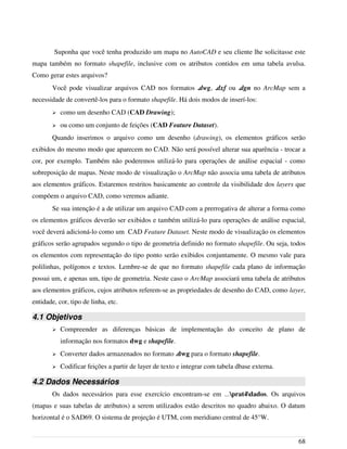Suponha que você tenha produzido um mapa no AutoCAD e seu cliente lhe solicitasse este
mapa também no formato shapefile, inclusive com os atributos contidos em uma tabela avulsa.
Como gerar estes arquivos?
Você pode visualizar arquivos CAD nos formatos .dwg, .dxf ou .dgn no ArcMap sem a
necessidade de convertê-los para o formato shapefile. Há dois modos de inserí-los:
➢ como um desenho CAD (CAD Drawing);
➢ ou como um conjunto de feições (CAD Feature Dataset).
Quando inserimos o arquivo como um desenho (drawing), os elementos gráficos serão
exibidos do mesmo modo que aparecem no CAD. Não será possível alterar sua aparência - trocar a
cor, por exemplo. Também não poderemos utilizá-lo para operações de análise espacial - como
sobreposição de mapas. Neste modo de visualização o ArcMap não associa uma tabela de atributos
aos elementos gráficos. Estaremos restritos basicamente ao controle da visibilidade dos layers que
compõem o arquivo CAD, como veremos adiante.
Se sua intenção é a de utilizar um arquivo CAD com a prerrogativa de alterar a forma como
os elementos gráficos deverão ser exibidos e também utilizá-lo para operações de análise espacial,
você deverá adicioná-lo como um CAD Feature Dataset. Neste modo de visualização os elementos
gráficos serão agrupados segundo o tipo de geometria definido no formato shapefile. Ou seja, todos
os elementos com representação do tipo ponto serão exibidos conjuntamente. O mesmo vale para
polilinhas, polígonos e textos. Lembre-se de que no formato shapefile cada plano de informação
possui um, e apenas um, tipo de geometria. Neste caso o ArcMap associará uma tabela de atributos
aos elementos gráficos, cujos atributos referem-se as propriedades de desenho do CAD, como layer,
entidade, cor, tipo de linha, etc.
4.1 Objetivos
➢ Compreender as diferenças básicas de implementação do conceito de plano de
informação nos formatos dwg e shapefile.
➢ Converter dados armazenados no formato .dwg para o formato shapefile.
➢ Codificar feições a partir de layer de texto e integrar com tabela dbase externa.
4.2 Dados Necessários
Os dados necessários para esse exercício encontram-se em ...prat4dados. Os arquivos
(mapas e suas tabelas de atributos) a serem utilizados estão descritos no quadro abaixo. O datum
horizontal é o SAD69. O sistema de projeção é UTM, com meridiano central de 45°W.
68
 
