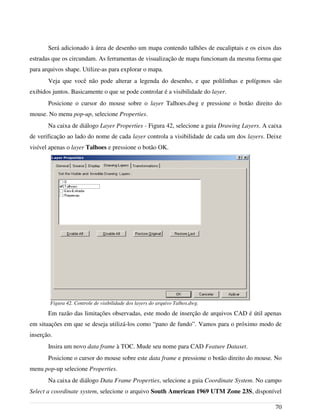 Será adicionado à área de desenho um mapa contendo talhões de eucaliptais e os eixos das
estradas que os circundam. As ferramentas de visualização de mapa funcionam da mesma forma que
para arquivos shape. Utilize-as para explorar o mapa.
Veja que você não pode alterar a legenda do desenho, e que polilinhas e polígonos são
exibidos juntos. Basicamente o que se pode controlar é a visibilidade do layer.
Posicione o cursor do mouse sobre o layer Talhoes.dwg e pressione o botão direito do
mouse. No menu pop-up, selecione Properties.
Na caixa de diálogo Layer Properties - Figura 42, selecione a guia Drawing Layers. A caixa
de verificação ao lado do nome de cada layer controla a visibilidade de cada um dos layers. Deixe
visível apenas o layer Talhoes e pressione o botão OK.
Em razão das limitações observadas, este modo de inserção de arquivos CAD é útil apenas
em situações em que se deseja utilizá-los como “pano de fundo”. Vamos para o próximo modo de
inserção.
Insira um novo data frame à TOC. Mude seu nome para CAD Feature Dataset.
Posicione o cursor do mouse sobre este data frame e pressione o botão direito do mouse. No
menu pop-up selecione Properties.
Na caixa de diálogo Data Frame Properties, selecione a guia Coordinate System. No campo
Select a coordinate system, selecione o arquivo South American 1969 UTM Zone 23S, disponível
70
Figura 42. Controle de visibilidade dos layers do arquivo Talhos.dwg.
 