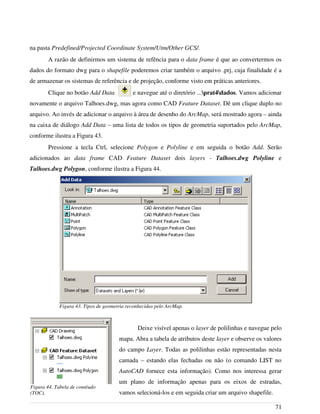 na pasta Predefined/Projected Coordinate System/Utm/Other GCS/.
A razão de definirmos um sistema de refência para o data frame é que ao convertermos os
dados do formato dwg para o shapefile poderemos criar também o arquivo .prj, cuja finalidade é a
de armazenar os sistemas de referência e de projeção, conforme visto em práticas anteriores.
Clique no botão Add Data e navegue até o diretório ...prat4dados. Vamos adicionar
novamente o arquivo Talhoes.dwg, mas agora como CAD Feature Dataset. Dê um clique duplo no
arquivo. Ao invés de adicionar o arquivo à área de desenho do ArcMap, será mostrado agora – ainda
na caixa de diálogo Add Data – uma lista de todos os tipos de geometria suportados pelo ArcMap,
conforme ilustra a Figura 43.
Pressione a tecla Ctrl, selecione Polygon e Polyline e em seguida o botão Add. Serão
adicionados ao data frame CAD Feature Dataset dois layers - Talhoes.dwg Polyline e
Talhoes.dwg Polygon, conforme ilustra a Figura 44.
Deixe visível apenas o layer de polilinhas e navegue pelo
mapa. Abra a tabela de atributos deste layer e observe os valores
do campo Layer. Todas as polilinhas estão representadas nesta
camada – estando elas fechadas ou não (o comando LIST no
AutoCAD fornece esta informação). Como nos interessa gerar
um plano de informação apenas para os eixos de estradas,
vamos selecioná-los e em seguida criar um arquivo shapefile.
71
Figura 43. Tipos de geometria reconhecidas pelo ArcMap.
Figura 44. Tabela de contéudo
(TOC).
 