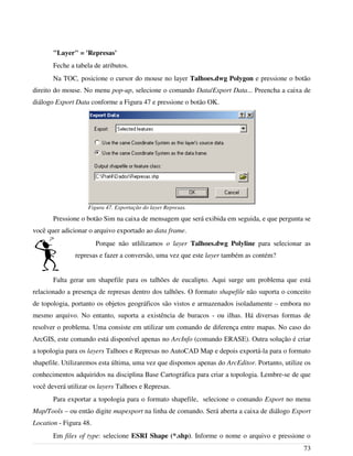 "Layer" = 'Represas'
Feche a tabela de atributos.
Na TOC, posicione o cursor do mouse no layer Talhoes.dwg Polygon e pressione o botão
direito do mouse. No menu pop-up, selecione o comando Data/Export Data... Preencha a caixa de
diálogo Export Data conforme a Figura 47 e pressione o botão OK.
Pressione o botão Sim na caixa de mensagem que será exibida em seguida, e que pergunta se
você quer adicionar o arquivo exportado ao data frame.
Porque não utlilizamos o layer Talhoes.dwg Polyline para selecionar as
represas e fazer a conversão, uma vez que este layer também as contém?
Falta gerar um shapefile para os talhões de eucalipto. Aqui surge um problema que está
relacionado a presença de represas dentro dos talhões. O formato shapefile não suporta o conceito
de topologia, portanto os objetos geográficos são vistos e armazenados isoladamente – embora no
mesmo arquivo. No entanto, suporta a existência de buracos - ou ilhas. Há diversas formas de
resolver o problema. Uma consiste em utilizar um comando de diferença entre mapas. No caso do
ArcGIS, este comando está disponível apenas no ArcInfo (comando ERASE). Outra solução é criar
a topologia para os layers Talhoes e Represas no AutoCAD Map e depois exportá-la para o formato
shapefile. Utilizaremos esta última, uma vez que dispomos apenas do ArcEditor. Portanto, utilize os
conhecimentos adquiridos na disciplina Base Cartográfica para criar a topologia. Lembre-se de que
você deverá utilizar os layers Talhoes e Represas.
Para exportar a topologia para o formato shapefile, selecione o comando Export no menu
Map/Tools – ou então digite mapexport na linha de comando. Será aberta a caixa de diálogo Export
Location - Figura 48.
Em files of type: selecione ESRI Shape (*.shp). Informe o nome o arquivo e pressione o
73
Figura 47. Exportação do layer Represas.
 