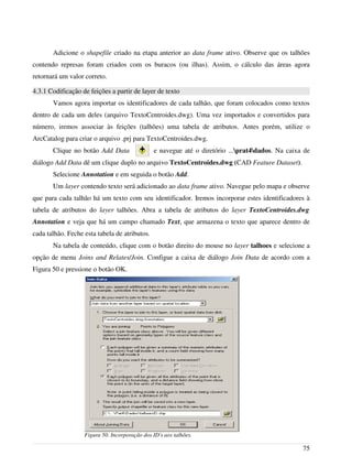 Adicione o shapefile criado na etapa anterior ao data frame ativo. Observe que os talhões
contendo represas foram criados com os buracos (ou ilhas). Assim, o cálculo das áreas agora
retornará um valor correto.
4.3.1 Codificação de feições a partir de layer de texto
Vamos agora importar os identificadores de cada talhão, que foram colocados como textos
dentro de cada um deles (arquivo TextoCentroides.dwg). Uma vez importados e convertidos para
número, iremos associar às feições (talhões) uma tabela de atributos. Antes porém, utilize o
ArcCatalog para criar o arquivo .prj para TextoCentroides.dwg.
Clique no botão Add Data e navegue até o diretório ...prat4dados. Na caixa de
diálogo Add Data dê um clique duplo no arquivo TextoCentroides.dwg (CAD Feature Dataset).
Selecione Annotation e em seguida o botão Add.
Um layer contendo texto será adicionado ao data frame ativo. Navegue pelo mapa e observe
que para cada talhão há um texto com seu identificador. Iremos incorporar estes identificadores à
tabela de atributos do layer talhões. Abra a tabela de atributos do layer TextoCentroides.dwg
Annotation e veja que há um campo chamado Text, que armazena o texto que aparece dentro de
cada talhão. Feche esta tabela de atributos.
Na tabela de conteúdo, clique com o botão direito do mouse no layer talhoes e selecione a
opção de menu Joins and Relates/Join. Configue a caixa de diálogo Join Data de acordo com a
Figura 50 e pressione o botão OK.
75
Figura 50. Incorporação dos ID's aos talhões.
 