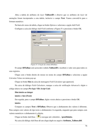 Abra a tabela de atributos do layer TalhoesID e observe que os atributos do layer de
anotações foram incorporados a esta tabela, inclusive o campo Text. Vamos convertê-lo para o
formato numérico.
Na barra de status da tabela, clique no botão Options e selecione a opção Add Field.
Configure a caixa de diálogo Add Field conforme a Figura 51 e pressione o botão OK.
O campo IDTalhao será acrescido à tabela TalhoesID e receberá o valor zero para todos os
seus registros.
Clique com o botão direito do mouse no nome do campo IDTalhao e selecione a opção
Calculate Values no menu pop-up.
Clique no botão Sim da caixa de mensagem Field Calculator que aparecerá.
Na caixa de diálogo Field Calculator, marque a caixa de verificação Advanced e digite o
código abaixo no campo Pre-logic VBA Script Code:
Dim inteiro as integer
inteiro = Int ([Text])
Em seguida, para o campo IDTalhao, digite o texto abaixo e pressione o botão OK:
inteiro
Compare os campos Text e IDTalhao. Observe que o alinhamento dos valores é diferente.
Para campos com valores do tipo texto o alinhamento é à esquerda, enquanto que para campos com
valores numéricos o alinhamento é a direita.
Clique no botão Add Data e navegue até o diretório ...prat4dados.
Na caixa de diálogo Add Data dê um clique duplo no arquivo Atributos_Talhoes.dbf.
76
Figura 51. Criação da coluna IDTalhao.
 