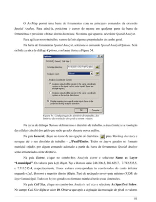 O ArcMap possui uma barra de ferramentas com os principais comandos da extensão
Spatial Analyst. Para ativá-la, posicione o cursor do mouse em qualquer parte da barra de
ferramentas e pressione o botão direito do mouse. No menu que aparece, selecione Spatial Analyst.
Para agilizar nosso trabalho, vamos definir algumas propriedades de cunho geral.
Na barra de ferramentas Spatial Analyst, selecione o comando Spatial Analyst/Options. Será
exibida a caixa de diálogo Options, conforme ilustra a Figura 54.
Na caixa de diálogo Options definiremos o diretório de trabalho, a área (limite) e a resolução
das células (pixels) dos grids que serão gerados durante nossa análise.
Na guia General, clique no ícone de navegação de diretórios para Working directory e
navegue até o seu diretório de trabalho - ...Prat5Dados. Todos os layers gerados no formato
matricial criados por algum comando acionado a partir da barra de ferramentas Spatial Analyst
serão armazenados neste diretório.
Na guia Extent, clique no combo-box Analysis extent e selecione Same as Layer
“Lmunicipal”. Os valores para Left, Right, Top e Bottom serão 248.306,2, 289.625,7, 7.742.535,5,
e 7.713.515,4, respectivamente. Esses valores correspondem às coordenadas do canto inferior
esquerdo (Left, Bottom) e superior direito (Right, Top) do retângulo envolvente mínimo (REM) do
layer Lmunicipal. Todos os layers gerados no formato matricial terão estas dimensões.
Na guia Cell Size, clique no combo-box Analysis cell size e selecione As Specified Below.
No campo Cell Size digite o valor 10. Observe que após a digitação da resolução do pixel os valores
81
Figura 54. Configuração do diretório de trabalho, dos
limites e da resolução dos grids a serem criados.
 