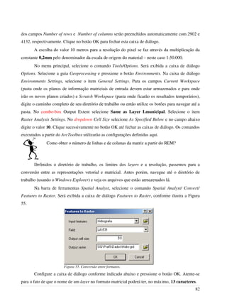 dos campos Number of rows e Number of columns serão preenchidos automaticamente com 2902 e
4132, respectivamente. Clique no botão OK para fechar esta caixa de diálogo.
A escolha do valor 10 metros para a resolução do pixel se faz através da multiplicação da
constante 0,2mm pelo denominador da escala de origem do material – neste caso 1:50.000.
No menu principal, selecione o comando Tools/Options. Será exibida a caixa de diálogo
Options. Selecione a guia Geoprocessing e pressione o botão Environments. Na caixa de diálogo
Environments Settings, selecione o item General Settings. Para os campos Current Workspace
(pasta onde os planos de informação matriciais de entrada devem estar armazenados e para onde
irão os novos planos criados) e Scratch Workspace (pasta onde ficarão os resultados temporários),
digite o caminho completo de seu diretório de trabalho ou então utilize os botões para navegar até a
pasta. No combo-box Output Extent selecione Same as Layer Lmunicipal. Selecione o item
Raster Analysis Settings. No dropdown Cell Size selecione As Specified Below e no campo abaixo
digite o valor 10. Clique sucessivamente no botão OK até fechar as caixas de diálogo. Os comandos
executados a partir do ArcToolbox utilizarão as configurações definidas aqui.
Como obter o número de linhas e de colunas da matriz a partir do REM?
Definidos o diretório de trabalho, os limites dos layers e a resolução, passemos para a
conversão entre as representações vetorial e matricial. Antes porém, navegue até o diretório de
trabalho (usando o Windows Explorer) e veja os arquivos que estão armazenados lá.
Na barra de ferramentas Spatial Analyst, selecione o comando Spatial Analyst/ Convert/
Features to Raster. Será exibida a caixa de diálogo Features to Raster, conforme ilustra a Figura
55.
Configure a caixa de diálogo conforme indicado abaixo e pressione o botão OK. Atente-se
para o fato de que o nome de um layer no formato matricial poderá ter, no máximo, 13 caracteres.
82
Figura 55. Conversão entre formatos.
 