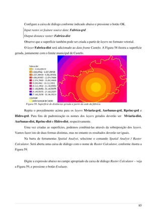 Configure a caixa de diálogo conforme indicado abaixo e pressione o botão OK.
Input raster or feature source data: Fabrica-grd
Output distance raster: Fabrica-dist
Observe que a superfície também pode ser criada a partir de layers no formato vetorial.
O layer Fabrica-dist será adicionado ao data frame Castelo. A Figura 58 ilustra a superfície
gerada, juntamente com o limite municipal de Castelo.
Repita o procedimento acima para os layers Mviaria-grd, Aurbanas-grd, Rprinc-grd e
Hidro-grd. Para fins de padronização os nomes dos layers gerados deverão ser Mviaria-dist,
Aurbanas-dist, Rprinc-dist e Hidro-dist, respectivamente.
Uma vez criadas as superfícies, podemos combiná-las através da sobreposição dos layers.
Vamos fazer isto de duas formas distintas, mas no entanto os resultados deverão ser iguais.
Na barra de ferramentas Spatial Analyst, selecione o comando Spatial Analyst / Raster
Calculator. Será aberta uma caixa de diálogo com o nome de Raster Calculator, conforme ilustra a
Figura 59.
Digite a expressão abaixo no campo apropriado da caixa de diálogo Raster Calculator – veja
a Figura 59, e pressione o botão Evaluate.
85
Figura 58. Superfície de distâncias gerada a partir da sede da fábrica.
 