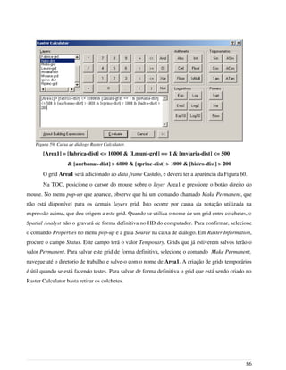 [Area1] = [fabrica-dist] <= 10000 & [Lmuni-grd] == 1 & [mviaria-dist] <= 500
& [aurbanas-dist] > 6000 & [rprinc-dist] > 1000 & [hidro-dist] > 200
O grid Area1 será adicionado ao data frame Castelo, e deverá ter a aparência da Figura 60.
Na TOC, posicione o cursor do mouse sobre o layer Area1 e pressione o botão direito do
mouse. No menu pop-up que aparece, observe que há um comando chamado Make Permanent, que
não está disponível para os demais layers grid. Isto ocorre por causa da notação utilizada na
expressão acima, que deu origem a este grid. Quando se utiliza o nome de um grid entre colchetes, o
Spatial Analyst não o gravará de forma definitiva no HD do computador. Para confirmar, selecione
o comando Properties no menu pop-up e a guia Source na caixa de diálogo. Em Raster Information,
procure o campo Status. Este campo terá o valor Temporary. Grids que já estiverem salvos terão o
valor Permanent. Para salvar este grid de forma definitiva, selecione o comando Make Permanent,
navegue até o diretório de trabalho e salve-o com o nome de Area1. A criação de grids temporários
é útil quando se está fazendo testes. Para salvar de forma definitiva o grid que está sendo criado no
Raster Calculator basta retirar os colchetes.
86
Figura 59. Caixa de diálogo Raster Calculator.
 