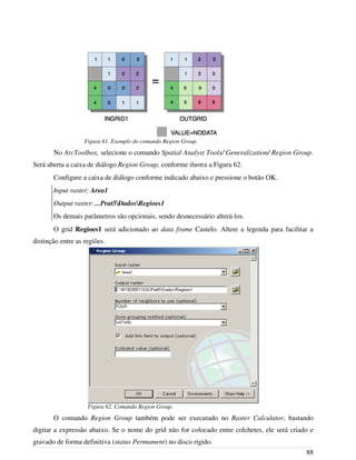 No ArcToolbox, selecione o comando Spatial Analyst Tools/ Generalization/ Region Group.
Será aberta a caixa de diálogo Region Group, conforme ilustra a Figura 62.
Configure a caixa de diálogo conforme indicado abaixo e pressione o botão OK.
Input raster: Area1
Output raster: ...Prat5DadosRegioes1
Os demais parâmetros são opcionais, sendo desnecessário alterá-los.
O grid Regioes1 será adicionado ao data frame Castelo. Altere a legenda para facilitar a
distinção entre as regiões.
O comando Region Group também pode ser executado no Raster Calculator, bastando
digitar a expressão abaixo. Se o nome do grid não for colocado entre colchetes, ele será criado e
gravado de forma definitiva (status Permament) no disco rígido.
88
Figura 62. Comando Region Group.
Figura 61. Exemplo do comando Region Group.
 