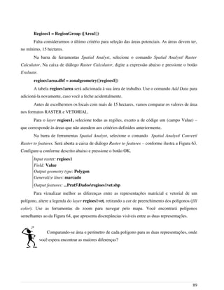 Regioes1 = RegionGroup ([Area1])
Falta considerarmos o último critério para seleção das áreas potenciais. As áreas devem ter,
no mínimo, 15 hectares.
Na barra de ferramentas Spatial Analyst, selecione o comando Spatial Analyst/ Raster
Calculator. Na caixa de diálogo Raster Calculator, digite a expressão abaixo e pressione o botão
Evaluate.
regioes1area.dbf = zonalgeometry([regioes1])
A tabela regioes1area será adicionada à sua área de trabalho. Use o comando Add Data para
adicioná-la novamente, caso você a feche acidentalmente.
Antes de escolhermos os locais com mais de 15 hectares, vamos comparar os valores de área
nos formatos RASTER e VETORIAL.
Para o layer regioes1, selecione todas as regiões, exceto a de código um (campo Value) –
que corresponde às áreas que não atendem aos critérios definidos anteriormente.
Na barra de ferramentas Spatial Analyst, selecione o comando Spatial Analyst/ Convert/
Raster to features. Será aberta a caixa de diálogo Raster to features – conforme ilustra a Figura 63.
Configure-a conforme descrito abaixo e pressione o botão OK.
Input raster: regioes1
Field: Value
Output geometry type: Polygon
Generalize lines: marcado
Output features: ...Prat5Dadosregioes1vet.shp
Para vizualizar melhor as diferenças entre as representações matricial e vetorial de um
polígono, altere a legenda do layer regioes1vet, retirando a cor de preenchimento dos polígonos (fill
color). Use as ferramentas de zoom para navegar pelo mapa. Você encontrará polígonos
semelhantes ao da Figura 64, que apresenta discrepâncias visíveis entre as duas representações.
Comparando-se área e perímetro de cada polígono para as duas representações, onde
você espera encontrar as maiores diferenças?
89
 
