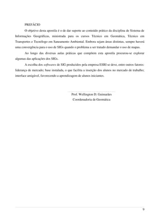 PREFÁCIO
O objetivo desta apostila é o de dar suporte ao conteúdo prático da disciplina de Sistema de
Informações Geográficas, ministrada para os cursos Técnico em Geomática, Técnico em
Transportes e Tecnólogo em Saneamento Ambiental. Embora sejam áreas distintas, sempre haverá
uma convergência para o uso de SIGs quando o problema a ser tratado demandar o uso de mapas.
Ao longo das diversas aulas práticas que compõem esta apostila procurou-se explorar
algumas das aplicações dos SIGs.
A escolha dos softwares de SIG produzidos pela empresa ESRI se deve, entre outros fatores:
liderança de mercado; base instalada, o que facilita a inserção dos alunos no mercado de trabalho;
interface amigável, favorecendo a aprendizagem de alunos iniciantes.
Prof. Wellington D. Guimarães
Coordenadoria de Geomática
9
 