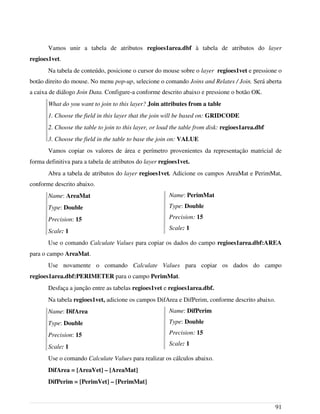 Vamos unir a tabela de atributos regioes1area.dbf à tabela de atributos do layer
regioes1vet.
Na tabela de conteúdo, posicione o cursor do mouse sobre o layer regioes1vet e pressione o
botão direito do mouse. No menu pop-up, selecione o comando Joins and Relates / Join. Será aberta
a caixa de diálogo Join Data. Configure-a conforme descrito abaixo e pressione o botão OK.
What do you want to join to this layer? Join attributes from a table
1. Choose the field in this layer that the join will be based on: GRIDCODE
2. Choose the table to join to this layer, or load the table from disk: regioes1area.dbf
3. Choose the field in the table to base the join on: VALUE
Vamos copiar os valores de área e perímetro provenientes da representação matricial de
forma definitiva para a tabela de atributos do layer regioes1vet.
Abra a tabela de atributos do layer regioes1vet. Adicione os campos AreaMat e PerimMat,
conforme descrito abaixo.
Name: AreaMat
Type: Double
Precision: 15
Scale: 1
Use o comando Calculate Values para copiar os dados do campo regioes1area.dbf:AREA
para o campo AreaMat.
Use novamente o comando Calculate Values para copiar os dados do campo
regioes1area.dbf:PERIMETER para o campo PerimMat.
Desfaça a junção entre as tabelas regioes1vet e regioes1area.dbf.
Na tabela regioes1vet, adicione os campos DifArea e DifPerim, conforme descrito abaixo.
Name: DifArea
Type: Double
Precision: 15
Scale: 1
Use o comando Calculate Values para realizar os cálculos abaixo.
DifArea = [AreaVet] – [AreaMat]
DifPerim = [PerimVet] – [PerimMat]
91
Name: PerimMat
Type: Double
Precision: 15
Scale: 1
Name: DifPerim
Type: Double
Precision: 15
Scale: 1
 