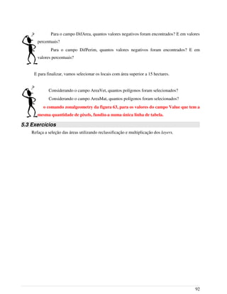 Para o campo DifArea, quantos valores negativos foram encontrados? E em valores
percentuais?
Para o campo DifPerim, quantos valores negativos foram encontrados? E em
valores percentuais?
E para finalizar, vamos selecionar os locais com área superior a 15 hectares.
Considerando o campo AreaVet, quantos polígonos foram selecionados?
Considerando o campo AreaMat, quantos polígonos foram selecionados?
o comando zonalgeometry da figura 63, para os valores do campo Value que tem a
mesma quantidade de pixels, fundiu-a numa única linha de tabela.
5.3 Exercícios
Refaça a seleção das áreas utilizando reclassificação e multiplicação dos layers.
92
 