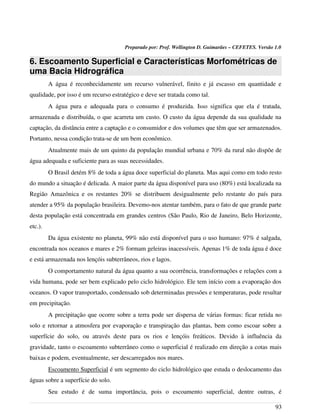Preparado por: Prof. Wellington D. Guimarães – CEFETES. Versão 1.0
6. Escoamento Superficial e Características Morfométricas de
uma Bacia Hidrográfica
A água é reconhecidamente um recurso vulnerável, finito e já escasso em quantidade e
qualidade, por isso é um recurso estratégico e deve ser tratada como tal.
A água pura e adequada para o consumo é produzida. Isso significa que ela é tratada,
armazenada e distribuída, o que acarreta um custo. O custo da água depende da sua qualidade na
captação, da distância entre a captação e o consumidor e dos volumes que têm que ser armazenados.
Portanto, nessa condição trata-se de um bem econômico.
Atualmente mais de um quinto da população mundial urbana e 70% da rural não dispõe de
água adequada e suficiente para as suas necessidades.
O Brasil detém 8% de toda a água doce superficial do planeta. Mas aqui como em todo resto
do mundo a situação é delicada. A maior parte da água disponível para uso (80%) está localizada na
Região Amazônica e os restantes 20% se distribuem desigualmente pelo restante do país para
atender a 95% da população brasileira. Devemo-nos atentar também, para o fato de que grande parte
desta população está concentrada em grandes centros (São Paulo, Rio de Janeiro, Belo Horizonte,
etc.).
Da água existente no planeta, 99% não está disponível para o uso humano: 97% é salgada,
encontrada nos oceanos e mares e 2% formam geleiras inacessíveis. Apenas 1% de toda água é doce
e está armazenada nos lençóis subterrâneos, rios e lagos.
O comportamento natural da água quanto a sua ocorrência, transformações e relações com a
vida humana, pode ser bem explicado pelo ciclo hidrológico. Ele tem início com a evaporação dos
oceanos. O vapor transportado, condensado sob determinadas pressões e temperaturas, pode resultar
em precipitação.
A precipitação que ocorre sobre a terra pode ser dispersa de várias formas: ficar retida no
solo e retornar a atmosfera por evaporação e transpiração das plantas, bem como escoar sobre a
superfície do solo, ou através deste para os rios e lençóis freáticos. Devido à influência da
gravidade, tanto o escoamento subterrâneo como o superficial é realizado em direção a cotas mais
baixas e podem, eventualmente, ser descarregados nos mares.
Escoamento Superficial é um segmento do ciclo hidrológico que estuda o deslocamento das
águas sobre a superfície do solo.
Seu estudo é de suma importância, pois o escoamento superficial, dentre outras, é
93
 