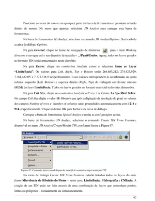 Posicione o cursor do mouse em qualquer parte da barra de ferramentas e pressione o botão
direito do mouse. No menu que aparece, selecione 3D Analyst para carregar esta barra de
ferramentas.
Na barra de ferramentas 3D Analyst, selecione o comando 3D Analyst/Options. Será exibida
a caixa de diálogo Options.
Na guia General, clique no ícone de navegação de diretórios para o item Working
directory e navegue até o seu diretório de trabalho - ...Prat6Dados. Agora, todos os layers gerados
no formato TIN serão armazenados neste diretório.
Na guia Extent, clique no combo-box Analysis extent e selecione Same as Layer
“LimiteBacia”. Os valores para Left, Right, Top e Bottom serão 264.683,212; 274.427,929;
7.784.482,05; e 7.772.338,9; respectivamente. Esses valores correspondem às coordenadas do canto
inferior esquerdo (Left, Bottom) e superior direito (Right, Top) do retângulo envolvente mínimo
(REM) do layer LimiteBacia. Todos os layers gerados no formato matricial terão estas dimensões.
Na guia Cell Size, clique no combo-box Analysis cell size e selecione As Specified Below.
No campo Cell Size digite o valor 10. Observe que após a digitação da resolução do pixel os valores
dos campos Number of rows e Number of columns serão preenchidos automaticamente com 1214 e
974, respectivamente. Clique no botão OK para fechar esta caixa de diálogo.
Carregue a barra de ferramentas Spatial Analyst e repita as configurações acima.
Na barra de ferramentas 3D Analyst, selecione o comando Create TIN From Features,
disponível no menu 3D Analyst/Create/Modify TIN, conforme ilustra a Figura 67.
Na caixa de diálogo Create TIN From Features estarão listados todos os layers do data
frame Microbacia do Ribeirão do Firme – neste caso, LimiteBacia, Hidrografia e CNBacia. A
criação de um TIN pode ser feita através de uma combinação de layers que contenham pontos,
linhas ou polígonos – isoladamente ou simultaneamente.
97
Figura 67. Comando para a modelagem de superfícies usando a representação TIN.
 