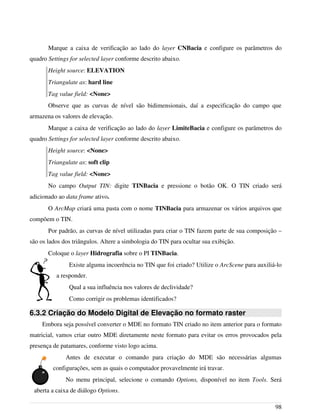 Marque a caixa de verificação ao lado do layer CNBacia e configure os parâmetros do
quadro Settings for selected layer conforme descrito abaixo.
Height source: ELEVATION
Triangulate as: hard line
Tag value field: <None>
Observe que as curvas de nível são bidimensionais, daí a especificação do campo que
armazena os valores de elevação.
Marque a caixa de verificação ao lado do layer LimiteBacia e configure os parâmetros do
quadro Settings for selected layer conforme descrito abaixo.
Height source: <None>
Triangulate as: soft clip
Tag value field: <None>
No campo Output TIN: digite TINBacia e pressione o botão OK. O TIN criado será
adicionado ao data frame ativo.
O ArcMap criará uma pasta com o nome TINBacia para armazenar os vários arquivos que
compõem o TIN.
Por padrão, as curvas de nível utilizadas para criar o TIN fazem parte de sua composição –
são os lados dos triângulos. Altere a simbologia do TIN para ocultar sua exibição.
Coloque o layer Hidrografia sobre o PI TINBacia.
Existe alguma incoerência no TIN que foi criado? Utilize o ArcScene para auxiliá-lo
a responder.
Qual a sua influência nos valores de declividade?
Como corrigir os problemas identificados?
6.3.2 Criação do Modelo Digital de Elevação no formato raster
Embora seja possível converter o MDE no formato TIN criado no item anterior para o formato
matricial, vamos criar outro MDE diretamente neste formato para evitar os erros provocados pela
presença de patamares, conforme visto logo acima.
Antes de executar o comando para criação do MDE são necessárias algumas
configurações, sem as quais o computador provavelmente irá travar.
No menu principal, selecione o comando Options, disponível no item Tools. Será
aberta a caixa de diálogo Options.
98
 