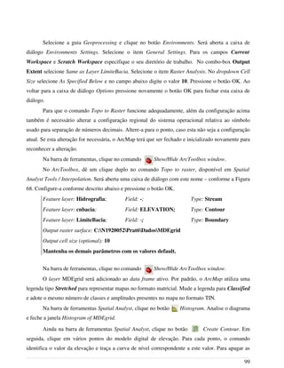 Selecione a guia Geoprocessing e clique no botão Environments. Será aberta a caixa de
diálogo Environments Settings. Selecione o item General Settings. Para os campos Current
Workspace e Scratch Workspace especifique o seu diretório de trabalho. No combo-box Output
Extent selecione Same as Layer LimiteBacia. Selecione o item Raster Analysis. No dropdown Cell
Size selecione As Specified Below e no campo abaixo digite o valor 10. Pressione o botão OK. Ao
voltar para a caixa de diálogo Options pressione novamente o botão OK para fechar esta caixa de
diálogo.
Para que o comando Topo to Raster funcione adequadamente, além da configuração acima
também é necessário alterar a configuração regional do sistema operacional relativa ao símbolo
usado para separação de números decimais. Altere-a para o ponto, caso esta não seja a configuração
atual. Se esta alteração for necessária, o ArcMap terá que ser fechado e inicializado novamente para
reconhecer a alteração.
Na barra de ferramentas, clique no comando Show/Hide ArcToolbox window.
No ArcToolbox, dê um clique duplo no comando Topo to raster, disponível em Spatial
Analyst Tools / Interpolation. Será aberta uma caixa de diálogo com este nome – conforme a Figura
68. Configure-a conforme descrito abaixo e pressione o botão OK.
Feature layer: Hidrografia; Field: -; Type: Stream
Feature layer: cnbacia; Field: ELEVATION; Type: Contour
Feature layer: LimiteBacia; Field: -; Type: Boundary
Output raster surface: C:N1920052Prat6DadosMDEgrid
Output cell size (optional): 10
Mantenha os demais parâmetros com os valores default.
Na barra de ferramentas, clique no comando Show/Hide ArcToolbox window.
O layer MDEgrid será adicionado ao data frame ativo. Por padrão, o ArcMap utiliza uma
legenda tipo Stretched para representar mapas no formato matricial. Mude a legenda para Classified
e adote o mesmo número de classes e amplitudes presentes no mapa no formato TIN.
Na barra de ferramentas Spatial Analyst, clique no botão Histogram. Analise o diagrama
e feche a janela Histogram of MDEgrid.
Ainda na barra de ferramentas Spatial Analyst, clique no botão Create Contour. Em
seguida, clique em vários pontos do modelo digital de elevação. Para cada ponto, o comando
identifica o valor da elevação e traça a curva de nível correspondente a este valor. Para apagar as
99
 