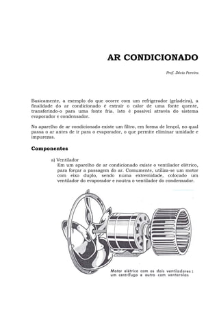 AR CONDICIONADO
Prof. Décio Pereira
Basicamente, a exemplo do que ocorre com um refrigerador (geladeira), a
finalidade do ar condicionado é extrair o calor de uma fonte quente,
transferindo-o para uma fonte fria. Isto é possível através do sistema
evaporador e condensador.
No aparelho de ar condicionado existe um filtro, em forma de lençol, no qual
passa o ar antes de ir para o evaporador, o que permite eliminar umidade e
impurezas.
Componentes
a) Ventilador
Em um aparelho de ar condicionado existe o ventilador elétrico,
para forçar a passagem do ar. Comumente, utiliza-se um motor
com eixo duplo, sendo numa extremidade, colocado um
ventilador do evaporador e noutra o ventilador do condensador.
 
