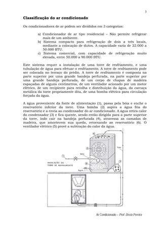 3
Ar Condicionado – Prof. Décio Pereira
Classificação do ar condicionado
Os condicionadores de ar podem ser divididos em 3 categorias:
a) Condicionador de ar tipo residencial – Não permite refrigerar
mais de um ambiente.
b) Sistema compacto para refrigeração de dois a três locais,
mediante a colocação de dutos. A capacidade varia de 22.000 a
50.000 BTU.
c) Sistema comercial, com capacidade de refrigeração muito
elevada, entre 50.000 a 90.000 BTU.
Este sistema requer a instalação de uma torre de resfriamento, e uma
tubulação de água para efetuar o resfriamento. A torre de resfriamento pode
ser colocada no terraço do prédio. A torre de resfriamento é composta na
parte superior por uma grande bandeja perfurada, na parte superior por
uma grande bandeja perfurada, de um corpo de chapas de madeira
espaçadas de alguns centímetros, de um ventilador acionado por um motor
elétrico, de um recipiente para recolha e distribuição da água, da carcaça
metálica da torre propriamente dita, de uma bomba elétrica para circulação
forçada da água.
A água proveniente da fonte de alimentação (1), passa pela bóia e enche o
reservatório inferior da torre. Uma bomba (2) aspira a água fria do
reservatório e a envia ao condensador do ar condicionado. A água retira calor
do condensador (3) e fica quente, sendo então dirigida para a parte superior
da torre, indo cair na bandeja perfurada (4), atravessa as camadas de
madeira, que amortecem sua queda, retornando ao reservatório (6). O
ventilador elétrico (5) provê a subtração do calor da água.
 