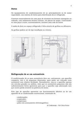4
Ar Condicionado – Prof. Décio Pereira
Dutos
Os equipamentos de condicionamento de ar, principalmente os de maior
capacidade, usa sistema de dutos para distribuição do ar refrigerado.
Constam essencialmente de uma peça de alumínio em formato retangular ou
redondo, com isolamento térmico interior, em placas de isopor. Conectando-
se uma peça à outra, sucessivamente, teremos uma rede de dutos.
A saída do duto no espaço refrigerado é feita através de grelhas ou difusores.
As grelhas podem ser do tipo insuflação ou retorno.
Refrigeração de ar em automóveis
O condicionador de ar para automóveis deve ser, unicamente, um aparelho
compacto, isto é, de pequenas dimensões, para poder ser colocado num
automóvel com relativa facilidade. Normalmente, usa-se o aparelho apenas
em veículos grandes ou médios, visto que os automóveis pequenos não são
suficientemente fortes (potentes) para que o aparelho seja adicionado sem
que ocorra perda sensível na potência do motor.
Este tipo de aparelho apresenta um funcionamento idêntico ao de um
aparelho de ar condicionado convencional, constando de:
- condensador;
- evaporador;
- compressor;
- polia com acionamento eletromagnético;
 