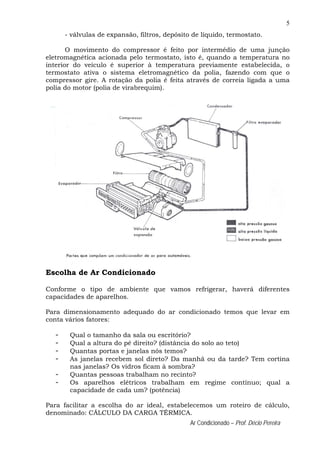 5
Ar Condicionado – Prof. Décio Pereira
- válvulas de expansão, filtros, depósito de líquido, termostato.
O movimento do compressor é feito por intermédio de uma junção
eletromagnética acionada pelo termostato, isto é, quando a temperatura no
interior do veículo é superior à temperatura previamente estabelecida, o
termostato ativa o sistema eletromagnético da polia, fazendo com que o
compressor gire. A rotação da polia é feita através de correia ligada a uma
polia do motor (polia de virabrequim).
Escolha de Ar Condicionado
Conforme o tipo de ambiente que vamos refrigerar, haverá diferentes
capacidades de aparelhos.
Para dimensionamento adequado do ar condicionado temos que levar em
conta vários fatores:
- Qual o tamanho da sala ou escritório?
- Qual a altura do pé direito? (distância do solo ao teto)
- Quantas portas e janelas nós temos?
- As janelas recebem sol direto? Da manhã ou da tarde? Tem cortina
nas janelas? Os vidros ficam à sombra?
- Quantas pessoas trabalham no recinto?
- Os aparelhos elétricos trabalham em regime contínuo; qual a
capacidade de cada um? (potência)
Para facilitar a escolha do ar ideal, estabelecemos um roteiro de cálculo,
denominado: CÁLCULO DA CARGA TÉRMICA.
 
