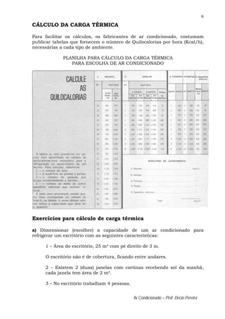 6
Ar Condicionado – Prof. Décio Pereira
CÁLCULO DA CARGA TÉRMICA
Para facilitar os cálculos, os fabricantes de ar condicionado, costumam
publicar tabelas que fornecem o número de Quilocalorias por hora (Kcal/h),
necessárias a cada tipo de ambiente.
PLANILHA PARA CÁLCULO DA CARGA TÉRMICA
PARA ESCOLHA DE AR CONDICIONADO
Exercícios para cálculo de carga térmica
a) Dimensionar (escolher) a capacidade de um ar condicionado para
refrigerar um escritório com as seguintes características:
1 – Área do escritório, 25 m² com pé direito de 3 m.
O escritório não é de cobertura, ficando entre andares.
2 – Existem 2 (duas) janelas com cortinas recebendo sol da manhã,
cada janela tem área de 2 m².
3 – No escritório trabalham 4 pessoas.
 
