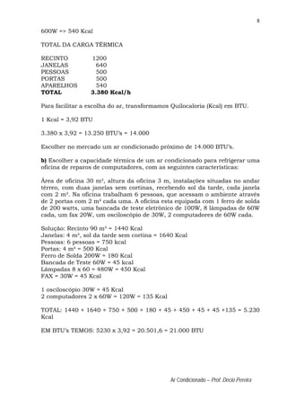 8
Ar Condicionado – Prof. Décio Pereira
600W => 540 Kcal
TOTAL DA CARGA TÉRMICA
RECINTO 1200
JANELAS 640
PESSOAS 500
PORTAS 500
APARELHOS 540
TOTAL 3.380 Kcal/h
Para facilitar a escolha do ar, transformamos Quilocaloria (Kcal) em BTU.
1 Kcal = 3,92 BTU
3.380 x 3,92 = 13.250 BTU’s = 14.000
Escolher no mercado um ar condicionado próximo de 14.000 BTU’s.
b) Escolher a capacidade térmica de um ar condicionado para refrigerar uma
oficina de reparos de computadores, com as seguintes características:
Área de oficina 30 m², altura da oficina 3 m, instalações situadas no andar
térreo, com duas janelas sem cortinas, recebendo sol da tarde, cada janela
com 2 m². Na oficina trabalham 6 pessoas, que acessam o ambiente através
de 2 portas com 2 m² cada uma. A oficina esta equipada com 1 ferro de solda
de 200 watts, uma bancada de teste eletrônico de 100W, 8 lâmpadas de 60W
cada, um fax 20W, um osciloscópio de 30W, 2 computadores de 60W cada.
Solução: Recinto 90 m³ = 1440 Kcal
Janelas: 4 m², sol da tarde sem cortina = 1640 Kcal
Pessoas: 6 pessoas = 750 kcal
Portas: 4 m² = 500 Kcal
Ferro de Solda 200W = 180 Kcal
Bancada de Teste 60W = 45 kcal
Lâmpadas 8 x 60 = 480W = 450 Kcal
FAX = 30W = 45 Kcal
1 osciloscópio 30W = 45 Kcal
2 computadores 2 x 60W = 120W = 135 Kcal
TOTAL: 1440 + 1640 + 750 + 500 + 180 + 45 + 450 + 45 + 45 +135 = 5.230
Kcal
EM BTU’s TEMOS: 5230 x 3,92 = 20.501,6 = 21.000 BTU
 