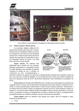 Seu parceiro em
Soldagem e Corte FLUXOS OK
8
Forno elétrico e mesa resfriadora empregados na fabricação de fluxos fundidos
3.2.3 Fluxos neutros x fluxos ativos
As expressões neutro e ativo são fre-
qüentemente utilizadas para descrever o compor-
tamento do fluxo e geralmente referem-se ao teor
de manganês e/ou de silício que será transferido
do fluxo para o metal de solda. Esses são termos
relativos que dependem da composição do fluxo,
da composição química do arame e da razão
entre a escória e o arame fundido.
Fluxos neutros são definidos pelo
ASME/AWS como "aqueles que não produzem
alterações significativas na composição química
do metal depositado como resultado de grandes
mudanças na tensão do arco e, portanto, no
comprimento do arco". Conseqüentemente, a
resistência mecânica do depósito de solda não é significativamente alterada pela quantidade fundida de
fluxo, que varia com a tensão de soldagem. O uso principal dos fluxos neutros é em soldas multipasse de
peças com espessuras acima de 25 mm. Esses fluxos apresentam maior sensibilidade à porosidade e às
trincas.
Fluxos ativos são definidos pelo ASME/AWS como "aqueles que contêm pequenas quantidades de
manganês, silício ou ambos, que são desoxidantes adicionados ao fluxo para melhorar a resistência à poro-
sidade e a trincas causadas pelos contaminantes no metal de base ou dele provenientes". Normalmente, o
uso desses fluxos fica restrito a peças com espessuras menores que 25 mm, sendo aplicável a soldas mo-
nopasse ou com poucos passes. Maiores tensões de soldagem causam aumento significativo do consumo
de fluxo, aumentando os teores de manganês e/ou de silício no depósito de solda e, conseqüentemente,
aumentando também sua resistência mecânica e dureza e diminuindo sua tenacidade.
Fluxos ligados podem ser definidos como aqueles que contêm, além de manganês e silício,
elementos de liga tais como:
cromo
 