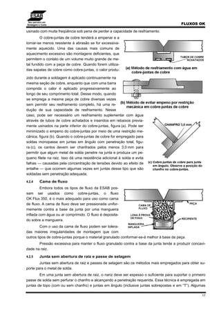 Seu parceiro em
Soldagem e Corte FLUXOS OK
17
usinado com muita freqüência sob pena de perder a capacidade de resfriamento.
O cobre-juntas de cobre tenderá a empenar e a
tornar-se menos resistente à abrasão se for excessiva-
mente aquecido. Uma das causas mais comuns de
aquecimento excessivo são montagens deficientes, que
permitem o contato de um volume muito grande de me-
tal fundido com a peça de cobre. Quando forem utiliza-
das sapatas de cobre como cobre-juntas, o calor produ-
zido durante a soldagem é aplicado continuamente na
mesma seção de cobre, enquanto que com uma barra
comprida o calor é aplicado progressivamente ao
longo de seu comprimento total. Desse modo, quando
se emprega a mesma peça de cobre diversas vezes
sem permitir seu resfriamento completo, há uma re-
dução de sua capacidade de resfriamento. Nesse
caso, pode ser necessário um resfriamento suplementar com água
através de tubos de cobre achatados e inseridos em rebaixos previa-
mente usinados na parte inferior do cobre-juntas, figura (a). Pode ser
minimizado o empeno do cobre-juntas por meio de uma restrição me-
cânica, figura (b). Quando o cobre-juntas de cobre for empregado para
soldas monopasse em juntas em ângulo com penetração total, figu-
ra (c), os cantos devem ser chanfrados pelos menos 3,0 mm para
permitir que algum metal de solda penetre na junta e produza um pe-
queno filete na raiz. Isso dá uma resistência adicional à solda e evita
falhas — causadas pela concentração de tensões devido ao efeito de
entalhe — que ocorrem algumas vezes em juntas desse tipo que são
soldadas sem penetração adequada.
4.2.4 Cama de fluxo
Embora todos os tipos de fluxo da ESAB pos-
sam ser usados como cobre-juntas, o fluxo
OK Flux 350, é o mais adequado para uso como cama
de fluxo. A cama de fluxo deve ser pressionada unifor-
memente contra a base da junta por uma mangueira
inflada com água ou ar comprimido. O fluxo é deposita-
do sobre a mangueira.
Com o uso da cama de fluxo podem ser tolera-
das maiores irregularidades de montagem que com
outros tipos de cobre-juntas porque o material granulado conformar-se-á melhor à base da peça.
Pressão excessiva para manter o fluxo granulado contra a base da junta tende a produzir concavi-
dade na raiz.
4.2.5 Junta sem abertura de raiz e passe de selagem
Juntas sem abertura de raiz e passes de selagem são os métodos mais empregados para obter su-
porte para o metal de solda.
Em uma junta sem abertura de raiz, o nariz deve ser espesso o suficiente para suportar o primeiro
passe de solda sem perfurar o chanfro e alcançando a penetração requerida. Essa técnica é empregada em
juntas de topo (com ou sem chanfro) e juntas em ângulo (inclusive juntas sobrepostas e em “T”). Algumas
 