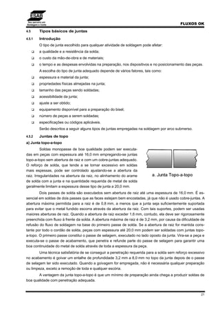 Seu parceiro em
Soldagem e Corte FLUXOS OK
21
4.5 Tipos básicos de juntas
4.5.1 Introdução
O tipo de junta escolhido para qualquer atividade de soldagem pode afetar:
a qualidade e a resistência da solda;
o custo da mão-de-obra e de materiais;
o tempo e as despesas envolvidas na preparação, nos dispositivos e no posicionamento das peças.
A escolha do tipo de junta adequado depende de vários fatores, tais como:
espessura e material da junta;
propriedades físicas almejadas na junta;
tamanho das peças sendo soldadas;
acessibilidade da junta;
ajuste a ser obtido;
equipamento disponível para a preparação do bisel;
número de peças a serem soldadas;
especificações ou códigos aplicáveis.
Serão descritos a seguir alguns tipos de juntas empregadas na soldagem por arco submerso.
4.5.2 Juntas de topo
a) Junta topo-a-topo
Soldas monopasse de boa qualidade podem ser executa-
das em peças com espessura até 16,0 mm empregando-se juntas
topo-a-topo sem abertura de raiz e com um cobre-juntas adequado.
O reforço de solda, que tende a se tornar excessivo em soldas
mais espessas, pode ser controlado ajustando-se a abertura da
raiz. Irregularidades na abertura da raiz, no alinhamento do arame
de solda com a junta e na quantidade requerida de metal de solda
geralmente limitam a espessura desse tipo de junta a 20,0 mm.
Dois passes de solda são executados sem abertura de raiz até uma espessura de 16,0 mm. É es-
sencial em soldas de dois passes que as faces estejam bem encostadas, já que não é usado cobre-juntas. A
abertura máxima permitida para a raiz é de 0,8 mm, a menos que a junta seja suficientemente suportada
para evitar que o metal fundido escorra através da abertura da raiz. Com tais suportes, podem ser usadas
maiores aberturas de raiz. Quando a abertura de raiz exceder 1,6 mm, contudo, ela deve ser rigorosamente
preenchida com fluxo à frente da solda. A abertura máxima de raiz é de 3,2 mm, por causa da dificuldade de
refusão do fluxo de soldagem na base do primeiro passe de solda. Se a abertura de raiz for mantida cons-
tante por todo o cordão de solda, peças com espessura até 20,0 mm podem ser soldadas com juntas topo-
a-topo. O primeiro passe constitui o passe de selagem, executado no lado oposto da junta. Vira-se a peça e
executa-se o passe de acabamento, que penetra e refunde parte do passe de selagem para garantir uma
boa continuidade do metal de solda através de toda a espessura da peça.
Uma técnica satisfatória de se conseguir a penetração requerida para a solda sem reforço excessivo
no acabamento é goivar um entalhe de profundidade 3,2 mm a 8,0 mm no topo da junta depois de o passe
de selagem ter sido executado. Quando a goivagem for empregada, não é necessária qualquer preparação
ou limpeza, exceto a remoção de toda e qualquer escória.
A vantagem da junta topo-a-topo é que um mínimo de preparação ainda chega a produzir soldas de
boa qualidade com penetração adequada.
 