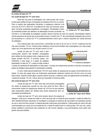 Seu parceiro em
Soldagem e Corte FLUXOS OK
22
b) Juntas de topo em "V"
b1) Junta de topo em "V" com nariz
Esse tipo de junta é empregado com cobre-juntas não consu-
míveis para soldas de topo monopasse de espessura 8,0 mm ou acima.
Para a maioria das aplicações industriais, a espessura máxima é de
cerca de 32,0 mm a 38,0 mm. A existência do nariz traz diversas vanta-
gens. As faces quadradas simplificam a montagem. Penetração e refor-
ço excelentes podem ser obtidos e as alterações normais na tensão, na
corrente e na velocidade de soldagem causam danos mínimos ao nariz de suporte. Quantidades relativa-
mente pequenas de arame são consumidas porque o chanfro em "V" dá a penetração desejada sem corren-
tes excessivas e o volume do "V" é consideravelmente menor que o volume requerido por outras técnicas
de soldagem.
Com cobre-juntas não consumíveis, a dimensão do nariz é de 3,2 mm a 1,6 mm. A abertura da raiz
não deve exceder 1,6 mm. Cobre-juntas metálicos consumíveis também são empregados com esta prepa-
ração com uma abertura de raiz de pelo menos 3,2 mm.
Juntas de topo em "V" com nariz e sem
cobre-juntas externo são também empregadas
para soldas de dois passes onde a espessura das
peças excede 16,0 mm. O primeiro passe, nor-
malmente o mais largo, é o passe de selagem
depositado no lado do "V"; a peça é então virada e
o passe de acabamento depositado no lado plano. O passe de acabamento penetra e refunde uma parte do
passe de selagem para garantir a penetração completa.
O nariz mede aproximadamente 10,0 mm para todas as espessuras de peças comercialmente sol-
dadas. O nariz das peças deve ser fortemente pressionado (abertura máxima de 0,8 mm) como na junta
topo-a-topo. Quando existe algum suporte abaixo da junta, a abertura pode ser ligeiramente aumentada; se
a abertura exceder 1,6 mm, o fluxo deve ser suportado à frente da solda.
b2) Junta de topo em "V" sem nariz
Juntas de topo em "V" sem nariz são comumente empregadas
em todas as espessuras quando se usa uma cama de fluxo. Não é
comumente usada em espessuras abaixo de 10,0 mm já que penetra-
ções adequadas podem ser obtidas para essas espessuras sem ne-
cessidade de biselamento.
Juntas de topo em "V" sem nariz sempre devem ter passes de
selagem, visto que a massa de metal no nariz da junta não é suficiente para suportar o metal de solda fun-
dido. Desalinhamentos razoáveis na montagem e variações na abertura da raiz podem ser tolerados quando
se usa a cama de fluxo porque o material granular subirá para acomodá-los. Cobre-juntas de cobre não são
recomendados por causa de sua tendência de o metal de solda fundir no cobre-juntas. Por sua vez, cobre-
juntas metálicos consumíveis são aceitáveis se não houver objeção a sua permanência como parte inte-
grante da junta soldada.
 