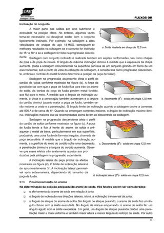 Seu parceiro em
Soldagem e Corte FLUXOS OK
34
Inclinação do conjunto
A maior parte das soldas por arco submerso é
executada na posição plana. No entanto, algumas vezes
torna-se necessário ou desejável soldar com o conjunto
ligeiramente inclinado. Por exemplo, na soldagem a altas
velocidades de chapas de aço 18 MSG, conseguem-se
melhores resultados na soldagem se o conjunto for inclinado
de 15° a 18° e se a soldagem for feita na progressão descen-
dente. Soldagem com conjunto inclinado é realizada também em seções conformadas, tais como chapas
de proa e de popa de navios. O ângulo de máxima inclinação diminui à medida que a espessura da chapa
aumenta. (Toda a soldagem circunferencial na superfície convexa de um conjunto girando em torno de um
eixo horizontal, sob o ponto de vista do cabeçote de soldagem, é considerada como progressão descenden-
te, embora o controle do metal fundido determine a posição da poça de fusão).
Soldagem na progressão ascendente afeta o perfil do
cordão de solda conforme mostrado na figura (b). A força da
gravidade faz com que a poça de fusão flua para trás do arame
de solda. As bordas da poça de fusão perdem metal fundido,
que flui para o meio. À medida que o ângulo de inclinação au-
menta, a crista e a penetração também aumentam e a largura
do cordão diminui (quanto maior a poça de fusão, também se-
rão maiores a crista e a penetração). O ângulo limite de inclinação quando a soldagem ocorre a correntes
até 800 A é de cerca de 6°. Quando se empregam correntes maiores, o ângulo de inclinação máximo dimi-
nui. Inclinações maiores que as recomendadas acima levam ao descontrole da soldagem.
Soldagem na progressão descendente afeta o perfil
do cordão de solda conforme mostrado na figura (c). A poça
de fusão tende a fluir à frente do arame de solda e pré-
aquece o metal de base, particularmente em sua superfície,
produzindo uma zona fusão de formato irregular, chamada de
poça secundária. À medida que o ângulo de inclinação au-
menta, a superfície do meio do cordão sofre uma depressão,
a penetração diminui e a largura do cordão aumenta. Obser-
ve que esses efeitos são exatamente opostos aos pro-
duzidos pela soldagem na progressão ascendente.
A inclinação lateral da peça produz os efeitos
mostrados na figura (d). O limite de inclinação lateral é
de aproximadamente 3°. A inclinação lateral permissí-
vel varia sobremaneira, dependendo do tamanho da
poça de fusão.
5.1.3 Posicionamento do arame
Na determinação da posição adequada do arame de solda, três fatores devem ser considerados:
o alinhamento do arame de solda em relação à junta;
o ângulo de inclinação nas direções laterais, isto é, a inclinação transversal da junta;
o ângulo de ataque do arame de solda. No ângulo de ataque puxando, o arame de solda faz um ân-
gulo obtuso com a solda executada. No ângulo de ataque empurrando, o arame de solda faz um
ângulo agudo com a solda executada. Em geral, um ângulo de ataque puxando produz uma pene-
tração maior e mais uniforme e também maior altura e menor largura do reforço de solda. Por outro
 