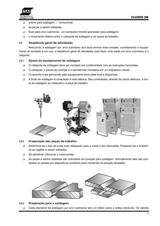 Seu parceiro em
Soldagem e Corte FLUXOS OK
2
arame para soldagem — consumível;
as peças a serem soldadas;
fluxo para arco submerso - um composto mineral granulado para soldagem;
o movimento relativo entre o cabeçote de soldagem e as peças de trabalho.
2.6 Seqüência geral de atividades
Reduzindo a soldagem por arco submerso aos seus termos mais simples, considerando o equipa-
mento já montado e em uso, a seqüência geral de atividades para fazer uma solda por arco submerso é a
seguinte:
2.6.1 Ajuste do equipamento de soldagem
O cabeçote de soldagem deve ser montado em conformidade com as instruções fornecidas.
O cabeçote, o painel de controle e o carretel são montados em um dispositivo móvel.
O caminho a ser percorrido pelo equipamento deve estar livre e disponível.
A fonte de soldagem é conectada à rede elétrica. São conectadas, através de cabos elétricos, a fon-
te de soldagem ao cabeçote e à peça de trabalho.
2.6.2 Preparação das peças de trabalho
Determina-se o tipo de junta mais adequado para a solda a ser executada. Preparam-se e limpam-
se as regiões a serem soldadas.
Se aplicável, coloca-se o cobre-juntas.
As peças a serem soldadas são colocadas em posição para soldagem. Normalmente elas são pon-
teadas ou presas por dispositivos auxiliares para mantê-las na posição desejada.
2.6.3 Preparação para a soldagem
Cada elemento da soldagem por arco submerso tem um efeito sobre a solda concluída. Os valores
 