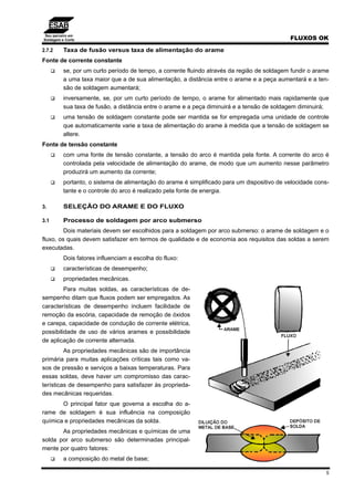Seu parceiro em
Soldagem e Corte FLUXOS OK
5
2.7.2 Taxa de fusão versus taxa de alimentação do arame
Fonte de corrente constante
se, por um curto período de tempo, a corrente fluindo através da região de soldagem fundir o arame
a uma taxa maior que a de sua alimentação, a distância entre o arame e a peça aumentará e a ten-
são de soldagem aumentará;
inversamente, se, por um curto período de tempo, o arame for alimentado mais rapidamente que
sua taxa de fusão, a distância entre o arame e a peça diminuirá e a tensão de soldagem diminuirá;
uma tensão de soldagem constante pode ser mantida se for empregada uma unidade de controle
que automaticamente varie a taxa de alimentação do arame à medida que a tensão de soldagem se
altere.
Fonte de tensão constante
com uma fonte de tensão constante, a tensão do arco é mantida pela fonte. A corrente do arco é
controlada pela velocidade de alimentação do arame, de modo que um aumento nesse parâmetro
produzirá um aumento da corrente;
portanto, o sistema de alimentação do arame é simplificado para um dispositivo de velocidade cons-
tante e o controle do arco é realizado pela fonte de energia.
3. SELEÇÃO DO ARAME E DO FLUXO
3.1 Processo de soldagem por arco submerso
Dois materiais devem ser escolhidos para a soldagem por arco submerso: o arame de soldagem e o
fluxo, os quais devem satisfazer em termos de qualidade e de economia aos requisitos das soldas a serem
executadas.
Dois fatores influenciam a escolha do fluxo:
características de desempenho;
propriedades mecânicas.
Para muitas soldas, as características de de-
sempenho ditam que fluxos podem ser empregados. As
características de desempenho incluem facilidade de
remoção da escória, capacidade de remoção de óxidos
e carepa, capacidade de condução de corrente elétrica,
possibilidade de uso de vários arames e possibilidade
de aplicação de corrente alternada.
As propriedades mecânicas são de importância
primária para muitas aplicações críticas tais como va-
sos de pressão e serviços a baixas temperaturas. Para
essas soldas, deve haver um compromisso das carac-
terísticas de desempenho para satisfazer às proprieda-
des mecânicas requeridas.
O principal fator que governa a escolha do a-
rame de soldagem é sua influência na composição
química e propriedades mecânicas da solda.
As propriedades mecânicas e químicas de uma
solda por arco submerso são determinadas principal-
mente por quatro fatores:
a composição do metal de base;
 