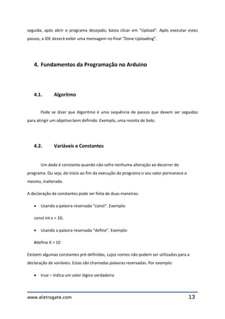 www.eletrogate.com 13
seguida, após abrir o programa desejado, basta clicar em “Upload”. Após executar estes
passos, a IDE deverá exibir uma mensagem no final “Done Uploading”.
4. Fundamentos da Programação no Arduino
4.1. Algoritmo
Pode se dizer que Algoritmo é uma sequência de passos que devem ser seguidos
para atingir um objetivo bem definido. Exemplo, uma receita de bolo.
4.2. Variáveis e Constantes
Um dado é constante quando não sofre nenhuma alteração ao decorrer do
programa. Ou seja, do início ao fim da execução do programa o seu valor permanece o
mesmo, inalterado.
A declaração de constantes pode ser feita de duas maneiras:
 Usando a palavra reservada “const”. Exemplo:
const int x = 10;
 Usando a palavra reservada “define”. Exemplo:
#define X = 10
Existem algumas constantes pré-definidas, cujos nomes não podem ser utilizados para a
declaração de variáveis. Estas são chamadas palavras reservadas. Por exemplo:
 true – indica um valor lógico verdadeiro
 