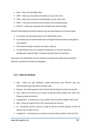 www.eletrogate.com 14
 false – indica um valor lógico falso
 HIGH – indica que uma porta está ativada, ou seja, está em 5V.
 LOW – indica que uma porta está desativada, ou seja, está em 0V.
 INPUT – indica que uma porta será utilizada como entrada de dados.
 OUTPUT – indica que uma porta será utilizada como saída de dados.
Variáveis são posições da memória (lugares) cujo principal objetivo é armazenar dados.
 As variáveis são acessadas através de um identificador único.
 O conteúdo de uma variável pode variar ao longo do tempo durante a execução de
um programa.
 Uma variável só pode armazenar um valor a cada vez.
 Um identificador para uma variável é formado por um ou mais caracteres,
obedecendo a seguinte regra: o primeiro caractere deve ser uma letra.
Importante: Um identificador de uma variável ou constante não pode conter caracteres
especiais ou palavras reservadas da linguagem.
4.2.1. Tipos de Variáveis
 void - Indica um tipo indefinido. Usado geralmente para informar que uma
determinada função não retorna nenhum valor.
 boolean - Os valores possíveis são true (1) e false (0). Ocupa um byte de memória.
 char - Pode ser uma letra ou um número. A faixa de valores válidos é de -128 a 127.
Ocupa um byte de memória.
 unsigned char - O mesmo que o char, porém a faixa de valores válidos é de 0 a 255.
 byte - A faixa de valores é de 0 a 255. Ocupa 8 bits de memória.
 Int - Armazena números inteiros e ocupa 16 bits de memória (2bytes). A faixa de
valores é de -32.768 a 32.767.
 unsigned int - O mesmo que o int, porém a faixa de valores válidos é de 0 a 65.535.
 