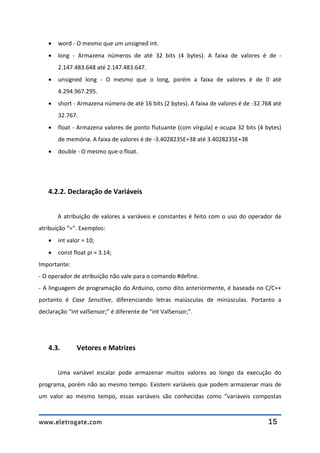 www.eletrogate.com 15
 word - O mesmo que um unsigned int.
 long - Armazena números de até 32 bits (4 bytes). A faixa de valores é de -
2.147.483.648 até 2.147.483.647.
 unsigned long - O mesmo que o long, porém a faixa de valores é de 0 até
4.294.967.295.
 short - Armazena número de até 16 bits (2 bytes). A faixa de valores é de -32.768 até
32.767.
 float - Armazena valores de ponto flutuante (com vírgula) e ocupa 32 bits (4 bytes)
de memória. A faixa de valores é de -3.4028235E+38 até 3.4028235E+38
 double - O mesmo que o float.
4.2.2. Declaração de Variáveis
A atribuição de valores a variáveis e constantes é feito com o uso do operador de
atribuição “=”. Exemplos:
 int valor = 10;
 const float pi = 3.14;
Importante:
- O operador de atribuição não vale para o comando #define.
- A linguagem de programação do Arduino, como dito anteriormente, é baseada no C/C++
portanto é Case Sensitive, diferenciando letras maiúsculas de minúsculas. Portanto a
declaração “int valSensor;” é diferente de “int ValSensor;”.
4.3. Vetores e Matrizes
Uma variável escalar pode armazenar muitos valores ao longo da execução do
programa, porém não ao mesmo tempo. Existem variáveis que podem armazenar mais de
um valor ao mesmo tempo, essas variáveis são conhecidas como “variáveis compostas
 
