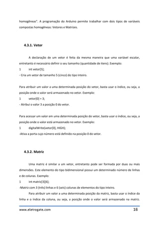 www.eletrogate.com 16
homogêneas”. A programação do Arduino permite trabalhar com dois tipos de variáveis
compostas homogêneas: Vetores e Matrizes.
4.3.1. Vetor
A declaração de um vetor é feita da mesma maneira que uma variável escalar,
entretanto é necessário definir o seu tamanho (quantidade de itens). Exemplo:
1 int vetor[5];
- Cria um vetor de tamanho 5 (cinco) do tipo inteiro.
Para atribuir um valor a uma determinada posição do vetor, basta usar o índice, ou seja, a
posição onde o valor será armazenado no vetor. Exemplo:
1 vetor[0] = 3;
- Atribui o valor 3 a posição 0 do vetor.
Para acessar um valor em uma determinada posição do vetor, basta usar o índice, ou seja, a
posição onde o valor está armazenado no vetor. Exemplo:
1 digitalWrite(vetor[0], HIGH);
-Ativa a porta cujo número está definido na posição 0 do vetor.
4.3.2. Matriz
Uma matriz é similar a um vetor, entretanto pode ser formada por duas ou mais
dimensões. Este elemento do tipo bidimensional possui um determinado número de linhas
e de colunas. Exemplo:
1 int matriz[3][6];
-Matriz com 3 (três) linhas e 6 (seis) colunas de elementos do tipo inteiro.
Para atribuir um valor a uma determinada posição da matriz, basta usar o índice da
linha e o índice da coluna, ou seja, a posição onde o valor será armazenado na matriz.
 