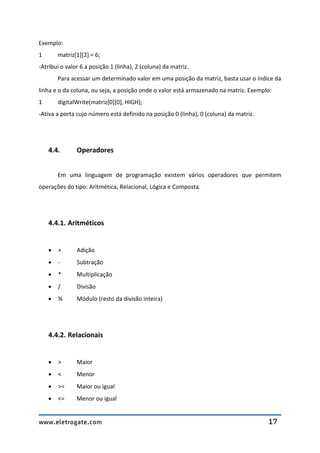www.eletrogate.com 17
Exemplo:
1 matriz[1][2] = 6;
-Atribui o valor 6 a posição 1 (linha), 2 (coluna) da matriz.
Para acessar um determinado valor em uma posição da matriz, basta usar o índice da
linha e o da coluna, ou seja, a posição onde o valor está armazenado na matriz. Exemplo:
1 digitalWrite(matriz[0][0], HIGH);
-Ativa a porta cujo número está definido na posição 0 (linha), 0 (coluna) da matriz.
4.4. Operadores
Em uma linguagem de programação existem vários operadores que permitem
operações do tipo: Aritmética, Relacional, Lógica e Composta.
4.4.1. Aritméticos
 + Adição
 - Subtração
 * Multiplicação
 / Divisão
 % Módulo (resto da divisão inteira)
4.4.2. Relacionais
 > Maior
 < Menor
 >= Maior ou igual
 <= Menor ou igual
 