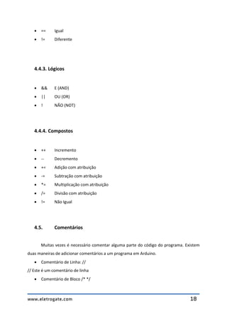www.eletrogate.com 18
 == Igual
 != Diferente
4.4.3. Lógicos
 && E (AND)
 || OU (OR)
 ! NÃO (NOT)
4.4.4. Compostos
 ++ Incremento
 -- Decremento
 += Adição com atribuição
 -= Subtração com atribuição
 *= Multiplicação com atribuição
 /= Divisão com atribuição
 != Não Igual
4.5. Comentários
Muitas vezes é necessário comentar alguma parte do código do programa. Existem
duas maneiras de adicionar comentários a um programa em Arduino.
 Comentário de Linha: //
// Este é um comentário de linha
 Comentário de Bloco /* */
 