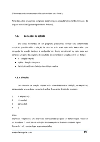 www.eletrogate.com 19
/* Permite acrescentar comentários com mais de uma linha */
Nota: Quando o programa é compilado os comentários são automaticamente eliminados do
arquivo executável (que será gravado no Arduino).
4.6. Comandos de Seleção
Em vários momentos em um programa precisamos verificar uma determinada
condição, possibilitando a seleção de uma ou mais ações que serão executadas. Um
comando de seleção também é conhecido por desvio condicional, ou seja, dada um
condição um parte do programa é executada. Os comandos de seleção podem ser do tipo:
 If - Seleção simples
 If/Else - Seleção composta
 Switch/Case/Break - Seleção de múltipla escolha
4.6.1. Simples
Um comando de seleção simples avalia uma determinada condição, ou expressão,
para executar uma ação ou conjunto de ações. O comando de seleção simples é:
1 if (expressão) {
2 comando1;
3 comando2;
4 }
onde:
expressão – representa uma expressão a ser avaliada que pode ser do tipo lógica, relacional
ou aritmética. O resultado da avaliação de uma expressão é sempre um valor lógico.
Comando 1 e 2 – comandos a serem executados.
 