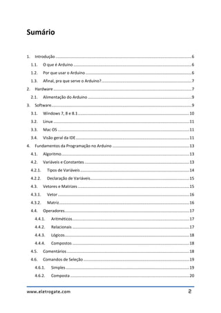 www.eletrogate.com 2
Sumário
1. Introdução ..........................................................................................................................6
1.1. O que é Arduino ..........................................................................................................6
1.2. Por que usar o Arduino ...............................................................................................6
1.3. Afinal, pra que serve o Arduino?.................................................................................7
2. Hardware ............................................................................................................................7
2.1. Alimentação do Arduino .............................................................................................9
3. Software..............................................................................................................................9
3.1. Windows 7, 8 e 8.1....................................................................................................10
3.2. Linux ..........................................................................................................................11
3.3. Mac OS ......................................................................................................................11
3.4. Visão geral da IDE......................................................................................................11
4. Fundamentos da Programação no Arduino .....................................................................13
4.1. Algoritmo...................................................................................................................13
4.2. Variáveis e Constantes ..............................................................................................13
4.2.1. Tipos de Variáveis..................................................................................................14
4.2.2. Declaração de Variáveis.........................................................................................15
4.3. Vetores e Matrizes ....................................................................................................15
4.3.1. Vetor......................................................................................................................16
4.3.2. Matriz.....................................................................................................................16
4.4. Operadores................................................................................................................17
4.4.1. Aritméticos.........................................................................................................17
4.4.2. Relacionais .........................................................................................................17
4.4.3. Lógicos................................................................................................................18
4.4.4. Compostos .........................................................................................................18
4.5. Comentários..............................................................................................................18
4.6. Comandos de Seleção ...............................................................................................19
4.6.1. Simples...............................................................................................................19
4.6.2. Composta...........................................................................................................20
 