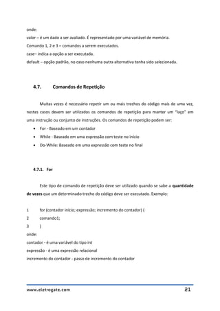 www.eletrogate.com 21
onde:
valor – é um dado a ser avaliado. É representado por uma variável de memória.
Comando 1, 2 e 3 – comandos a serem executados.
case– indica a opção a ser executada.
default – opção padrão, no caso nenhuma outra alternativa tenha sido selecionada.
4.7. Comandos de Repetição
Muitas vezes é necessário repetir um ou mais trechos do código mais de uma vez,
nestes casos devem ser utilizados os comandos de repetição para manter um “laço” em
uma instrução ou conjunto de instruções. Os comandos de repetição podem ser:
 For - Baseado em um contador
 While - Baseado em uma expressão com teste no início
 Do-While: Baseado em uma expressão com teste no final
4.7.1. For
Este tipo de comando de repetição deve ser utilizado quando se sabe a quantidade
de vezes que um determinado trecho do código deve ser executado. Exemplo:
1 for (contador início; expressão; incremento do contador) {
2 comando1;
3 }
onde:
contador - é uma variável do tipo int
expressão - é uma expressão relacional
incremento do contador - passo de incremento do contador
 