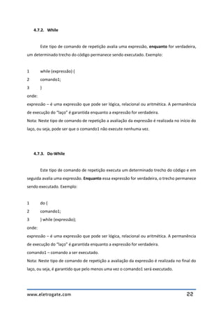 www.eletrogate.com 22
4.7.2. While
Este tipo de comando de repetição avalia uma expressão, enquanto for verdadeira,
um determinado trecho do código permanece sendo executado. Exemplo:
1 while (expressão) {
2 comando1;
3 }
onde:
expressão – é uma expressão que pode ser lógica, relacional ou aritmética. A permanência
de execução do “laço” é garantida enquanto a expressão for verdadeira.
Nota: Neste tipo de comando de repetição a avaliação da expressão é realizada no início do
laço, ou seja, pode ser que o comando1 não execute nenhuma vez.
4.7.3. Do-While
Este tipo de comando de repetição executa um determinado trecho do código e em
seguida avalia uma expressão. Enquanto essa expressão for verdadeira, o trecho permanece
sendo executado. Exemplo:
1 do {
2 comando1;
3 } while (expressão);
onde:
expressão – é uma expressão que pode ser lógica, relacional ou aritmética. A permanência
de execução do “laço” é garantida enquanto a expressão for verdadeira.
comando1 – comando a ser executado.
Nota: Neste tipo de comando de repetição a avaliação da expressão é realizada no final do
laço, ou seja, é garantido que pelo menos uma vez o comando1 será executado.
 