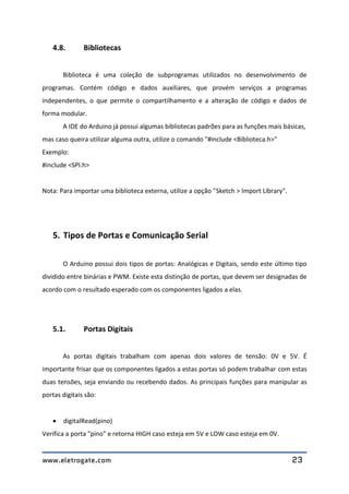 www.eletrogate.com 23
4.8. Bibliotecas
Biblioteca é uma coleção de subprogramas utilizados no desenvolvimento de
programas. Contém código e dados auxiliares, que provém serviços a programas
independentes, o que permite o compartilhamento e a alteração de código e dados de
forma modular.
A IDE do Arduino já possui algumas bibliotecas padrões para as funções mais básicas,
mas caso queira utilizar alguma outra, utilize o comando "#include <Biblioteca.h>"
Exemplo:
#include <SPI.h>
Nota: Para importar uma biblioteca externa, utilize a opção "Sketch > Import Library".
5. Tipos de Portas e Comunicação Serial
O Arduino possui dois tipos de portas: Analógicas e Digitais, sendo este último tipo
dividido entre binárias e PWM. Existe esta distinção de portas, que devem ser designadas de
acordo com o resultado esperado com os componentes ligados a elas.
5.1. Portas Digitais
As portas digitais trabalham com apenas dois valores de tensão: 0V e 5V. É
importante frisar que os componentes ligados a estas portas só podem trabalhar com estas
duas tensões, seja enviando ou recebendo dados. As principais funções para manipular as
portas digitais são:
 digitalRead(pino)
Verifica a porta "pino" e retorna HIGH caso esteja em 5V e LOW caso esteja em 0V.
 