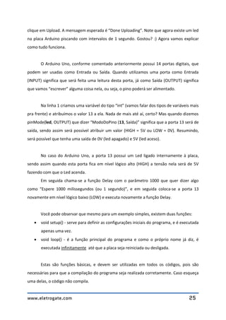 www.eletrogate.com 25
clique em Upload. A mensagem esperada é “Done Uploading”. Note que agora existe um led
na placa Arduino piscando com intervalos de 1 segundo. Gostou? :) Agora vamos explicar
como tudo funciona.
O Arduino Uno, conforme comentado anteriormente possui 14 portas digitais, que
podem ser usadas como Entrada ou Saída. Quando utilizamos uma porta como Entrada
(INPUT) significa que será feita uma leitura desta porta, já como Saída (OUTPUT) significa
que vamos “escrever” alguma coisa nela, ou seja, o pino poderá ser alimentado.
Na linha 1 criamos uma variável do tipo “int” (vamos falar dos tipos de variáveis mais
pra frente) e atribuímos o valor 13 a ela. Nada de mais até aí, certo? Mas quando dizemos
pinMode(led, OUTPUT) que dizer “ModoDoPino (13, Saída)” significa que a porta 13 será de
saída, sendo assim será possível atribuir um valor (HIGH = 5V ou LOW = 0V). Resumindo,
será possível que tenha uma saída de 0V (led apagado) e 5V (led aceso).
No caso do Arduino Uno, a porta 13 possui um Led ligado internamente à placa,
sendo assim quando esta porta fica em nível lógico alto (HIGH) a tensão nela será de 5V
fazendo com que o Led acenda.
Em seguida chama-se a função Delay com o parâmetro 1000 que quer dizer algo
como “Espere 1000 milissegundos (ou 1 segundo)”, e em seguida coloca-se a porta 13
novamente em nível lógico baixo (LOW) e executa novamente a função Delay.
Você pode observar que mesmo para um exemplo simples, existem duas funções:
 void setup() - serve para definir as configurações iniciais do programa, e é executada
apenas uma vez.
 void loop() - é a função principal do programa e como o próprio nome já diz, é
executada infinitamente até que a placa seja reiniciada ou desligada.
Estas são funções básicas, e devem ser utilizadas em todos os códigos, pois são
necessárias para que a compilação do programa seja realizada corretamente. Caso esqueça
uma delas, o código não compila.
 
