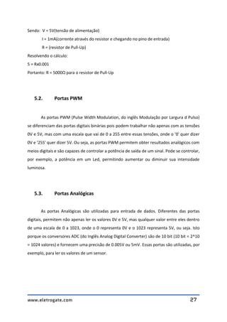 www.eletrogate.com 27
Sendo: V = 5V(tensão de alimentação)
I = 1mA(corrente através do resistor e chegando no pino de entrada)
R = (resistor de Pull-Up)
Resolvendo o cálculo:
5 = Rx0.001
Portanto: R = 5000Ω para o resistor de Pull-Up
5.2. Portas PWM
As portas PWM (Pulse Width Modulation, do inglês Modulação por Largura d Pulso)
se diferenciam das portas digitais binárias pois podem trabalhar não apenas com as tensões
0V e 5V, mas com uma escala que vai de 0 a 255 entre essas tensões, onde o '0' quer dizer
0V e '255' quer dizer 5V. Ou seja, as portas PWM permitem obter resultados analógicos com
meios digitais e são capazes de controlar a potência de saída de um sinal. Pode se controlar,
por exemplo, a potência em um Led, permitindo aumentar ou diminuir sua intensidade
luminosa.
5.3. Portas Analógicas
As portas Analógicas são utilizadas para entrada de dados. Diferentes das portas
digitais, permitem não apenas ler os valores 0V e 5V, mas qualquer valor entre eles dentro
de uma escala de 0 a 1023, onde o 0 representa 0V e o 1023 representa 5V, ou seja. Isto
porque os conversores ADC (do Inglês Analog Digital Converter) são de 10 bit (10 bit = 2^10
= 1024 valores) e fornecem uma precisão de 0.005V ou 5mV. Essas portas são utilizadas, por
exemplo, para ler os valores de um sensor.
 