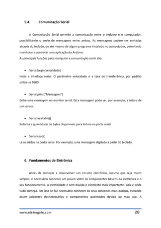 www.eletrogate.com 28
5.4. Comunicação Serial
A Comunicação Serial permite a comunicação entre o Arduino e o computador,
possibilitando o envio de mensagens entre ambos. As mensagens podem ser enviadas
através do teclado, ou até mesmo de algum programa instalado no computador, permitindo
monitorar e controlar uma aplicação do Arduino.
As principais funções para manipular a comunicação serial são:
 Serial.begin(velocidade)
Inicia a interface serial. O parâmetro velocidade é a taxa de transferência, por padrão
utiliza-se 9600.
 Serial.print("Mensagem")
Exibe uma mensagem no monitor serial. Esta mensagem pode ser, por exemplo, a leitura de
um sensor.
 Serial.available()
Retorna a quantidade de bytes disponíveis para leitura na porta serial.
 Serial.read()
Lê os dados na porta serial. Por exemplo, uma mensagem digitada a partir do teclado.
6. Fundamentos de Eletrônica
Antes de começar a desenvolver um circuito eletrônico, mesmo que seja muito
simples, é necessário conhecer um pouco sobre os componentes básicos da eletrônica e o
seu funcionamento. A eletricidade é sem dúvida o elemento mais importante, pois é onde
tudo começa. Por isso se faz necessário conhecer os seus conceitos mais básicos, evitando
assim acidentes desnecessários e componentes queimados devido ao mau uso. A
 