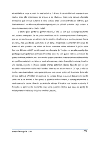 www.eletrogate.com 29
eletricidade se surge a partir do nível atômico. O átomo é constituído basicamente de um
núcleo, onde são encontrados os prótons e os nêutrons. Existe uma camada chamada
eletrosfera que envolve o átomo, é nesta camada onde são encontrados os elétrons, que
ficam em órbita. Os elétrons possuem carga negativa, os prótons possuem carga positiva e
os neutros possuem carga neutra (nula).
O átomo pode perder ou ganhar elétrons, e isto faz com que sua carga resultante
seja positiva ou negativa. Se ele ganha um elétron ela fica sua carga resultante fica negativa,
por sua vez se ele perde um elétron ela fica positiva. Os elétrons se movimentam de forma
aleatória, mas quando são submetidos a um campo magnético ou uma DDP (Diferença de
Potencial) eles passam a se mover de forma ordenada, neste momento é gerada uma
Corrente Elétrica. A DDP também pode ser chamada de Tensão, e é gerada quando dois
pontos possuem potenciais elétricos diferentes, o que faz com que os elétrons se movam do
ponto de maior potencial para o de menor potencial elétrico. Este fenômeno ocorre devido
ao equilíbrio, pois tudo na natureza tende a buscar seu estado de equilíbrio natural. Imagine
um elástico, quando é esticado recebe energia potencial elástica. Quando para de ser
esticado é rapidamente contraído e tende a voltar ao seu estado natural. Ou seja, o elástico
tende a sair do estado de maior potencial para o de menor potencial. A unidade de tensão
elétrica padrão é o Volt (V). Um exemplo é a tomada de sua casa, onde basicamente existe
uma Fase e um Neutro. A fase possui o potencial elétrico maior, e consequentemente o
neutro possui o menor. Quando um aparelho elétrico é ligado a esta tomada, o circuito é
fechado e a partir deste momento existe uma corrente elétrica, que passa do ponto de
maior potencial elétrico (Fase) para o menor (Neutro).
 