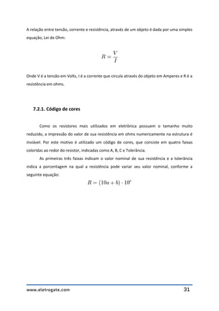 www.eletrogate.com 31
A relação entre tensão, corrente e resistência, através de um objeto é dada por uma simples
equação, Lei de Ohm:
Onde V é a tensão em Volts, I é a corrente que circula através do objeto em Amperes e R é a
resistência em ohms.
7.2.1. Código de cores
Como os resistores mais utilizados em eletrônica possuem o tamanho muito
reduzido, a impressão do valor de sua resistência em ohms numericamente na estrutura é
inviável. Por este motivo é utilizado um código de cores, que consiste em quatro faixas
coloridas ao redor do resistor, indicadas como A, B, C e Tolerância.
As primeiras três faixas indicam o valor nominal de sua resistência e a tolerância
indica a porcentagem na qual a resistência pode variar seu valor nominal, conforme a
seguinte equação:
 
